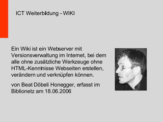 Ein Wiki ist ein Webserver mit Versionsverwaltung im Internet, bei dem alle ohne zusätzliche Werkzeuge ohne HTML-Kenntnisse Webseiten erstellen, verändern und verknüpfen können. von Beat Döbeli Honegger, erfasst im Biblionetz am 18.06.2006 ICT Weiterbildung - WIKI 