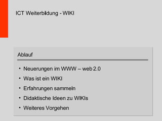 ICT Weiterbildung - WIKI Neuerungen im WWW – web 2.0 Was ist ein WIKI Erfahrungen sammeln Didaktische Ideen zu WIKIs Weiteres Vorgehen Ablauf 