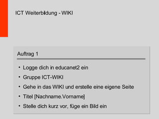 ICT Weiterbildung - WIKI Logge dich in educanet2 ein Gruppe ICT-WIKI Gehe in das WIKI und erstelle eine eigene Seite Titel [Nachname.Vorname] Stelle dich kurz vor, füge ein Bild ein Auftrag 1 