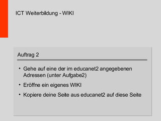 ICT Weiterbildung - WIKI Gehe auf eine der im educanet2 angegebenen Adressen (unter Aufgabe2) Eröffne ein eigenes WIKI Kopiere deine Seite aus educanet2 auf diese Seite Auftrag 2 