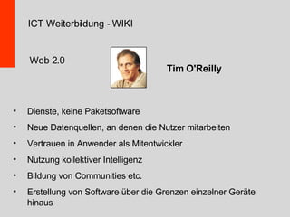 Web 2.0 Dienste, keine Paketsoftware Neue Datenquellen, an denen die Nutzer mitarbeiten Vertrauen in Anwender als Mitentwickler Nutzung kollektiver Intelligenz Bildung von Communities etc. Erstellung von Software über die Grenzen einzelner Geräte hinaus Tim O'Reilly ICT Weiterbildung - WIKI 
