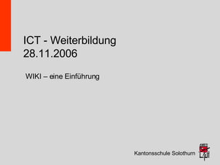 ICT - Weiterbildung 28.11.2006 Kantonsschule Solothurn WIKI – eine Einführung 