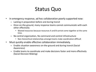 Status Quo In emergency response, ad hoc collaboration poorly supported now: Lacking in preparation before and during transit Once on-the-ground, many response teams cannot communicate with each other effectively Wasted resources because resources A and B cannot come together at the same time. No central organization, No command and control infrastructure Non-hierarchical relationships amongst teams make coordination difficult Must quickly enable effective collaboration immediately. Enable situation awareness on-the-ground and during transit (Social Awareness) Enable teams to coordinate and make decisions faster and more effectively (Social Decision-Making) 