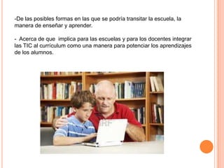 -De las posibles formas en las que se podría transitar la escuela, la
manera de enseñar y aprender.
- Acerca de que implica para las escuelas y para los docentes integrar
las TIC al currículum como una manera para potenciar los aprendizajes
de los alumnos.
 