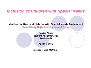 Inclusion of Children with Special Needs


Meeting the Needs of children with Special Needs Assignment
           Case Study-Najia-Developmental Delay

                       Rubina Akbar
                   Student No: 300647837
                        Section 061

                       April 05, 2013

                  Professor: Lisa McCaie
 