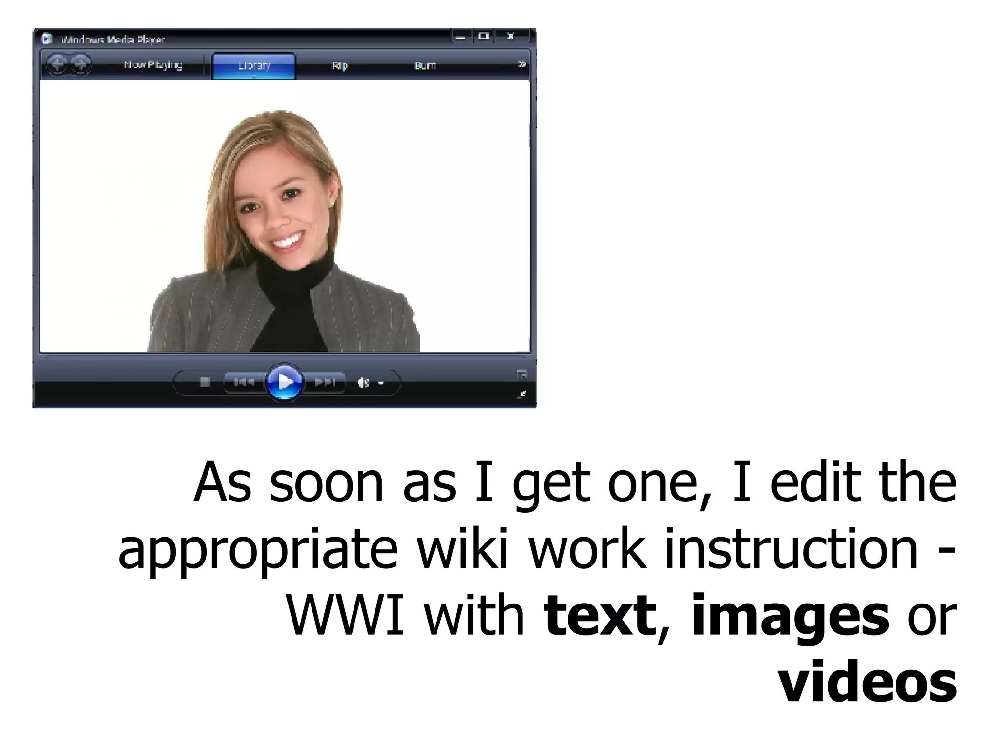 As soon as I get one, I edit the appropriate wiki work instruction - WWI with  text ,  images  or  videos 