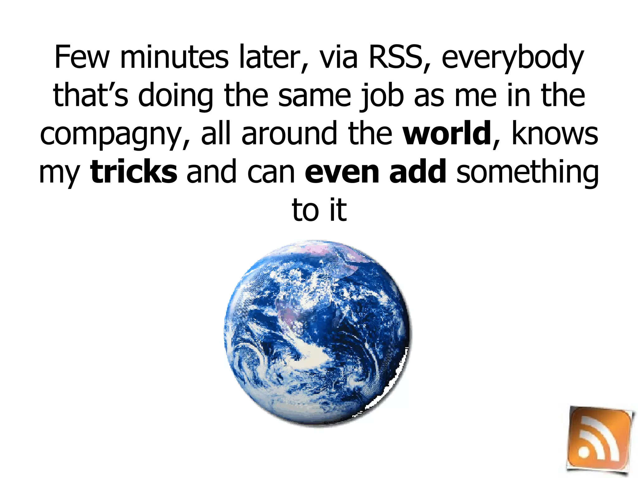 Few minutes later, via RSS, everybody that’s doing the same job as me in the compagny, all around the  world , knows my  tricks  and can  even add  something to it 