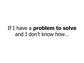 If I have a  problem to solve  and I don’t know how… 