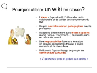 Pourquoi utiliser  un   wiki   en classe ? L’ élève  a l’opportunité d’utiliser des outils collaboratifs et de valider des compétences du B2I Il a une  nouvelle relation pédagogique  avec le professeur. Il apprend différemment avec  divers supports  (audio / vidéo / Powerpoint…) centralisés dans un même document Il se  responsabilise  face à sa formation en pouvant consulter les travaux à divers moments et de divers lieux Il découvre l’apprentissage en groupe, en  communauté (virtuelle) « J’ apprends avec et grâce aux autres » 