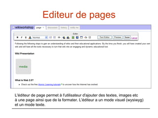 Editeur de pages L'éditeur de page permet à l'utilisateur d'ajouter des textes, images etc  à une page ainsi que de la formater. L'éditeur a un mode visuel (wysiwyg)  et un mode texte.  