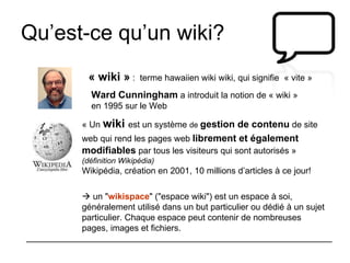 Qu’est-ce qu’un wiki? Ward Cunningham  a introduit la notion de « wiki » en 1995 sur le Web  « wiki »  :  terme hawaiien wiki wiki, qui signifie  « vite » « Un   wiki   est un système  de  gestion de contenu  de site web qui rend les pages web  librement et également   modifiables  par tous les visiteurs qui sont autorisés »  (définition Wikipédia) Wikipédia, création en 2001, 10 millions d’articles à ce jour!    un " wikispace " ("espace wiki") est un espace à soi, généralement utilisé dans un but particulier ou dédié à un sujet particulier. Chaque espace peut contenir de nombreuses pages, images et fichiers.  
