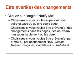 Etre averti(e) des changements Cliquez sur l’onglet “Notify Me” Choisissez si vous voulez superviser tout votre espace ou qu’une seule page  Choisissez si vous voulez être prévenu(e) des changements dans les pages, des nouveaux messages seulement ou les deux Choisissez si vous voulez être prévenu(e) par e-mail ou par abonnement RSS ( Google Reader, Bloglines, Pageflakes ou Netvibes) 
