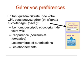 Gérer vos préférences En tant qu’administrateur de votre wiki, vous pouvez gérer ( en cliquant sur “Manage Space”): Le nom, descriptif, et copyright de votre wiki L’apparence (couleurs et  templates ) Les membres et autorisations Les abonnements 