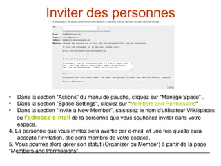 Inviter des personnes Dans la section "Actions" du menu de gauche, cliquez sur "Manage Space" . Dans la section "Space Settings", cliquez sur " Members and Permissions " Dans la section "Invite a New Member", saisissez le nom d'utilisateur Wikispaces  ou  l'adresse e-mail  de la personne que vous souhaitez inviter dans votre espace.  4. La personne que vous invitez sera avertie par e-mail, et une fois qu'elle aura accepté l'invitation, elle sera membre de votre espace. 5. Vous pourrez alors gérer son statut (Organizer ou Member) à partir de la page  "Members and Permissions". 