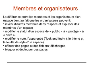 Membres et organisateurs La différence entre les membres et les organisateurs d'un espace tient au fait que les organisateurs peuvent: * inviter d'autres membres dans l'espace et expulser des membres d'un espace modifier le statut d'un espace de « public » à « protégé » à « privé » modifier le nom, l'apparence ("look and feel« ), le thème et la feuille de style d'un espace) effacer des pages et des fichiers téléchargés bloquer et débloquer des pages 