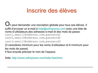 Inscrire des élèves  O n peut demander une inscription globale pour tous ses élèves. Il suffit d’envoyer un e-mail à  [email_address]   avec une liste de noms d’utilisateurs,des adresses e-mail et des mots de passe: user1,email1@address.com,password1 user2,email2@address.com,password2 user3,email3@address.com,password3   (3 caractères minimum pour les noms d’utilisateur et 6 minimum pour les mots de passe) Il faut ensuite préciser le nom de l’espace. Aide:  http://www. wikispaces . com /help+ teachers 