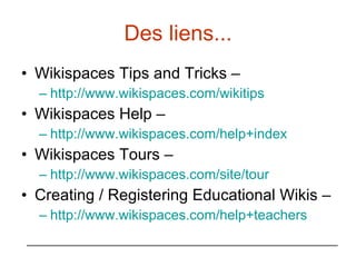Des liens... Wikispaces Tips and Tricks –  http://www.wikispaces.com/wikitips   Wikispaces Help –  http://www.wikispaces.com/help+index   Wikispaces Tours –  http://www.wikispaces.com/site/tour   Creating / Registering Educational Wikis –  http://www.wikispaces.com/help+teachers   