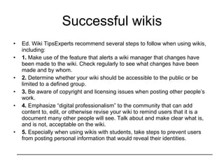 Successful wikis Ed. Wiki TipsExperts recommend several steps to follow when using wikis, including: 1.  Make use of the feature that alerts a wiki manager that changes have been made to the wiki. Check regularly to see what changes have been made and by whom. 2.  Determine whether your wiki should be accessible to the public or be limited to a defined group. 3.  Be aware of copyright and licensing issues when posting other people’s work. 4.  Emphasize “digital professionalism” to the community that can add content to, edit, or otherwise revise your wiki to remind users that it is a document many other people will see. Talk about and make clear what is, and is not, acceptable on the wiki. 5.  Especially when using wikis with students, take steps to prevent users from posting personal information that would reveal their identities. 