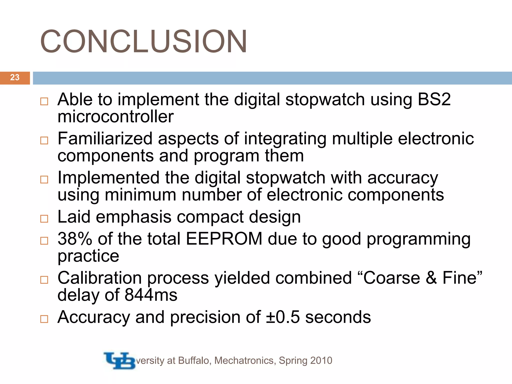 CONCLUSIONUniversity at Buffalo, Mechatronics, Spring 201023Able to implement the digital stopwatch using BS2 microcontrollerFamiliarized aspects of integrating multiple electronic components and program themImplemented the digital stopwatch with accuracy using minimum number of electronic componentsLaid emphasis compact design38% of the total EEPROM due to good programming practiceCalibration process yielded combined “Coarse & Fine” delay of 844msAccuracy and precision of ±0.5 seconds