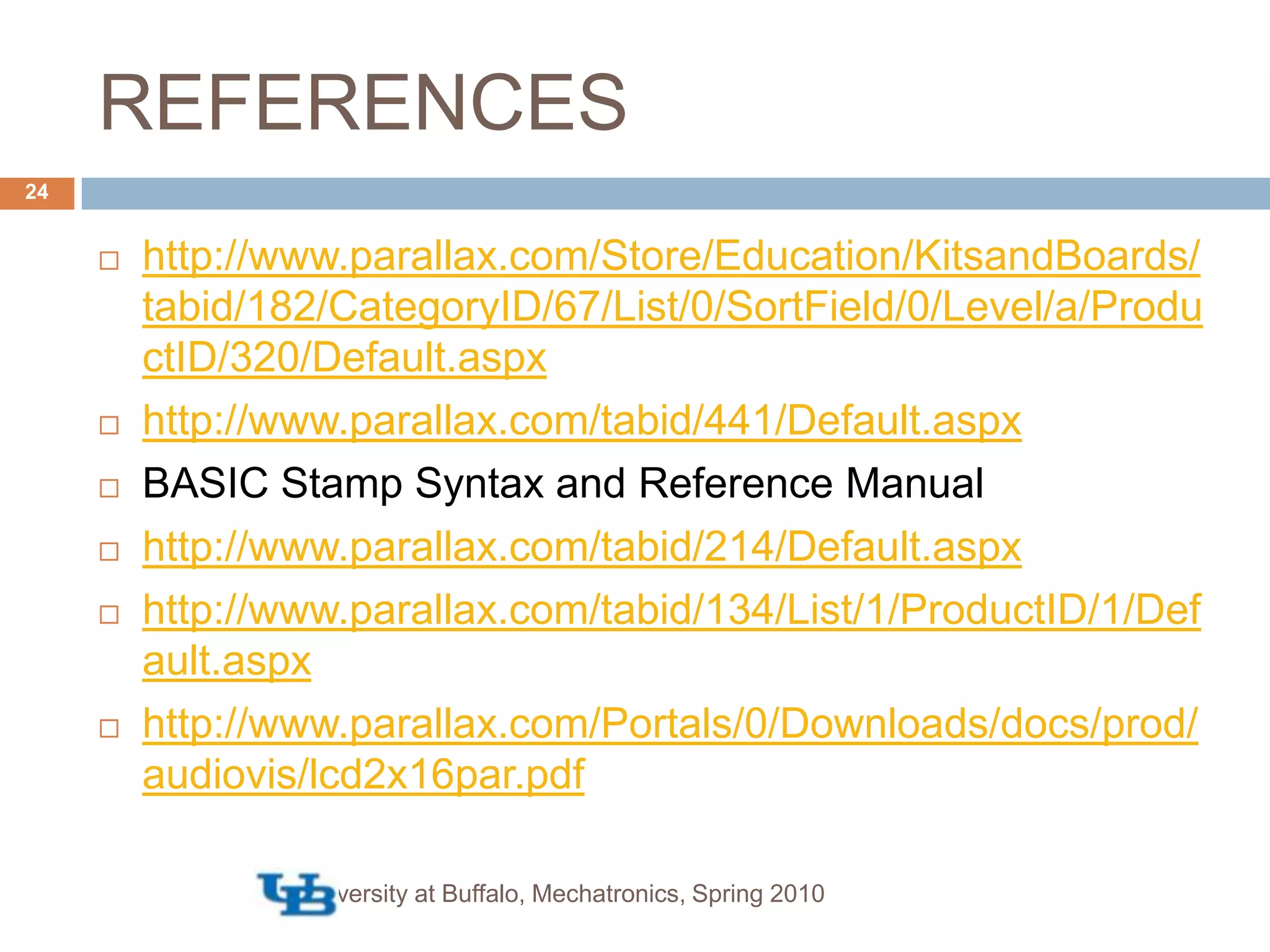 REFERENCEShttp://www.parallax.com/Store/Education/KitsandBoards/tabid/182/CategoryID/67/List/0/SortField/0/Level/a/ProductID/320/Default.aspxhttp://www.parallax.com/tabid/441/Default.aspxBASIC Stamp Syntax and Reference Manualhttp://www.parallax.com/tabid/214/Default.aspxhttp://www.parallax.com/tabid/134/List/1/ProductID/1/Default.aspxhttp://www.parallax.com/Portals/0/Downloads/docs/prod/audiovis/lcd2x16par.pdfUniversity at Buffalo, Mechatronics, Spring 201024