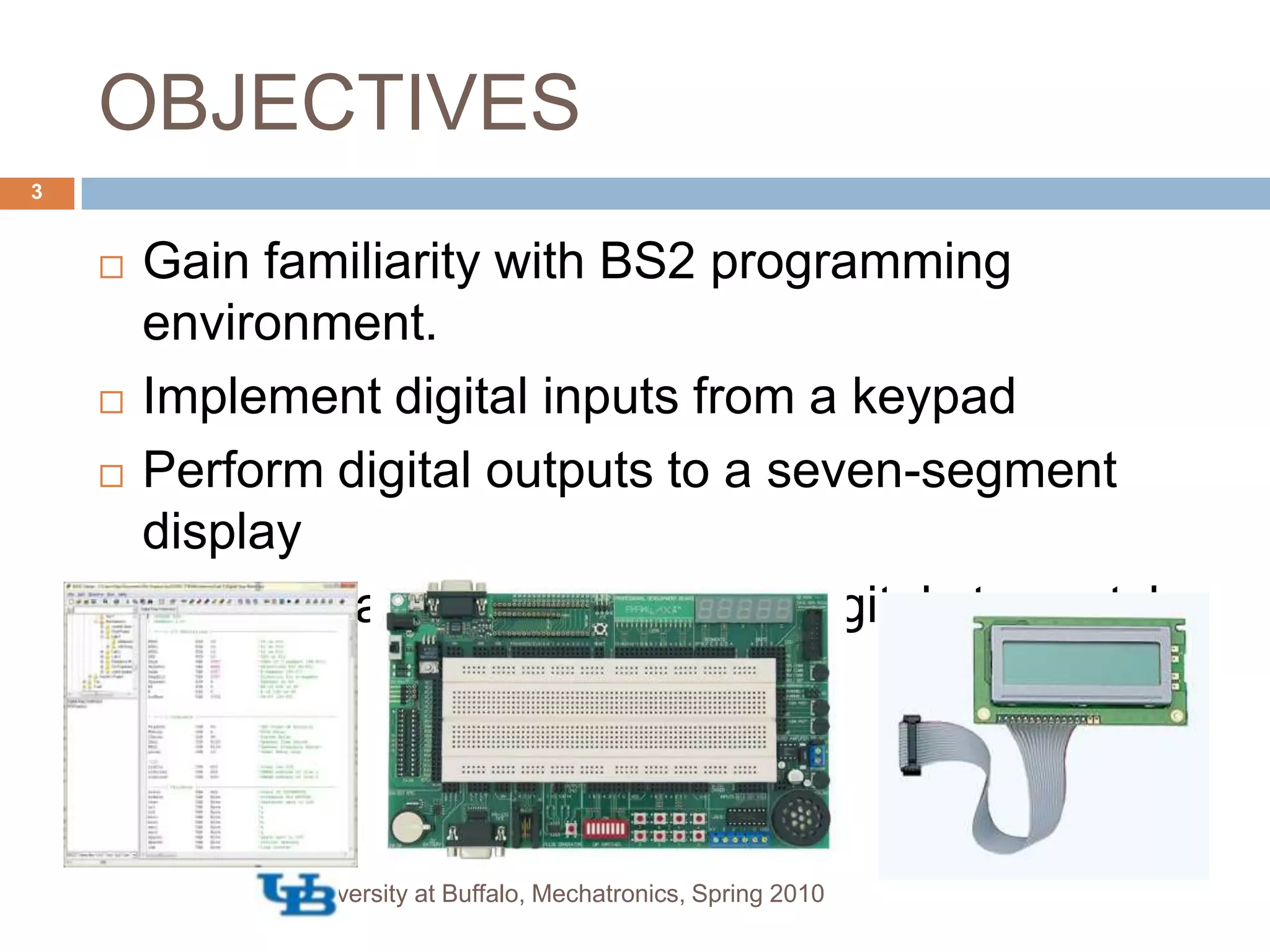 OBJECTIVESGain familiarity with BS2 programming environment.Implement digital inputs from a keypadPerform digital outputs to a seven-segment displayInterface a LCD display as a digital stopwatch.University at Buffalo, Mechatronics, Spring 20103