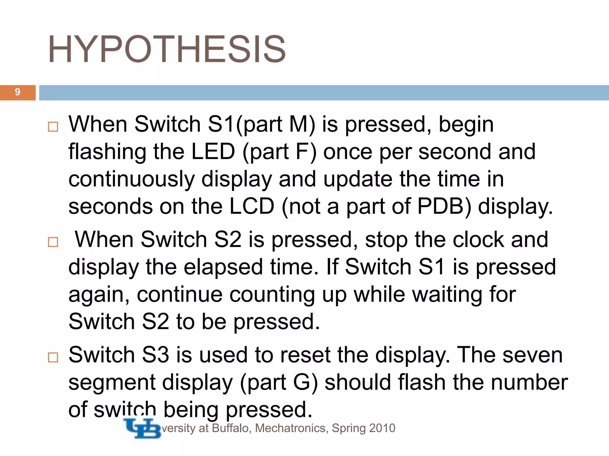 HYPOTHESISUniversity at Buffalo, Mechatronics, Spring 20109When Switch S1(part M) is pressed, begin flashing the LED (part F) once per second and continuously display and update the time in seconds on the LCD (not a part of PDB) display. When Switch S2 is pressed, stop the clock and display the elapsed time. If Switch S1 is pressed again, continue counting up while waiting for Switch S2 to be pressed. Switch S3 is used to reset the display. The seven segment display (part G) should flash the number of switch being pressed.