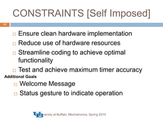 CONSTRAINTS [Self Imposed]University at Buffalo, Mechatronics, Spring 201011Ensure clean hardware implementationReduce use of hardware resourcesStreamline coding to achieve optimal functionalityTest and achieve maximum timer accuracyAdditional GoalsWelcome Message