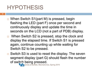HYPOTHESISUniversity at Buffalo, Mechatronics, Spring 20109When Switch S1(part M) is pressed, begin flashing the LED (part F) once per second and continuously display and update the time in seconds on the LCD (not a part of PDB) display. When Switch S2 is pressed, stop the clock and display the elapsed time. If Switch S1 is pressed again, continue counting up while waiting for Switch S2 to be pressed. Switch S3 is used to reset the display. The seven segment display (part G) should flash the number of switch being pressed.