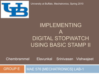 IMPLEMENTING A DIGITAL STOPWATCH USING BASIC STAMP II MAE 576 [MECHATRONICS] LAB-1 University at Buffalo, Mechatronics, Spring 2010 Chembrammel Elavunkal	 SrinivasanVishwajeet GROUP E 