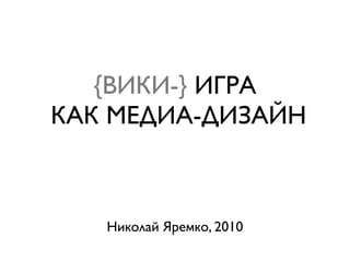 {ВИКИ-} ИГРА
КАК МЕДИА-ДИЗАЙН



   Николай Яремко, 2010
 