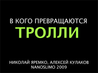 В КОГО ПРЕВРАЩАЮТСЯ

  ТРОЛЛИ
НИКОЛАЙ ЯРЕМКО, АЛЕКСЕЙ КУЛАКОВ
        NANOSLIMO 2009
 
