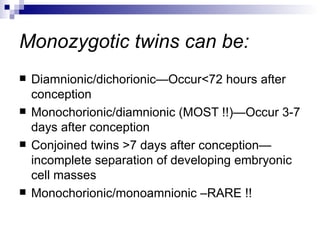 Monozygotic twins can be:
   Diamnionic/dichorionic—Occur<72 hours after
    conception
   Monochorionic/diamnionic (MOST !!)—Occur 3-7
    days after conception
   Conjoined twins >7 days after conception—
    incomplete separation of developing embryonic
    cell masses
   Monochorionic/monoamnionic –RARE !!
 