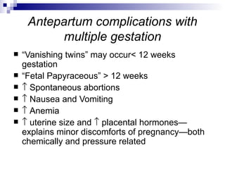 Antepartum complications with
          multiple gestation
   “Vanishing twins” may occur< 12 weeks
    gestation
   “Fetal Papyraceous” > 12 weeks
   ↑ Spontaneous abortions
   ↑ Nausea and Vomiting
   ↑ Anemia
   ↑ uterine size and ↑ placental hormones—
    explains minor discomforts of pregnancy—both
    chemically and pressure related
 