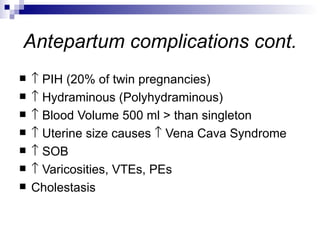 Antepartum complications cont.
   ↑ PIH (20% of twin pregnancies)
   ↑ Hydraminous (Polyhydraminous)
   ↑ Blood Volume 500 ml > than singleton
   ↑ Uterine size causes ↑ Vena Cava Syndrome
   ↑ SOB
   ↑ Varicosities, VTEs, PEs
   Cholestasis
 