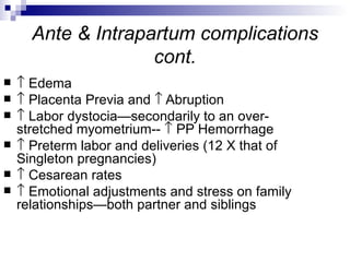Ante & Intrapartum complications
                    cont.
   ↑ Edema
   ↑ Placenta Previa and ↑ Abruption
   ↑ Labor dystocia—secondarily to an over-
    stretched myometrium-- ↑ PP Hemorrhage
   ↑ Preterm labor and deliveries (12 X that of
    Singleton pregnancies)
   ↑ Cesarean rates
   ↑ Emotional adjustments and stress on family
    relationships—both partner and siblings
 