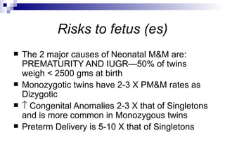 Risks to fetus (es)
   The 2 major causes of Neonatal M&M are:
    PREMATURITY AND IUGR—50% of twins
    weigh < 2500 gms at birth
   Monozygotic twins have 2-3 X PM&M rates as
    Dizygotic
   ↑ Congenital Anomalies 2-3 X that of Singletons
    and is more common in Monozygous twins
   Preterm Delivery is 5-10 X that of Singletons
 