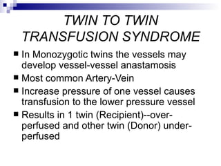 TWIN TO TWIN
    TRANSFUSION SYNDROME
 In Monozygotic twins the vessels may
  develop vessel-vessel anastamosis
 Most common Artery-Vein
 Increase pressure of one vessel causes
  transfusion to the lower pressure vessel
 Results in 1 twin (Recipient)--over-
  perfused and other twin (Donor) under-
  perfused
 