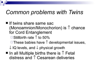 Common problems with Twins
   If twins share same sac
    (Monoamnion/Monochorion) is ↑ chance
    for Cord Entanglement
     Stillbirthrate ↑ to 50%
      These babies have ↑ developmental issues,
    ↓ IQ levels, and ↓ physical growth
   In all Multiple births there is ↑ Fetal
    distress and ↑ Cesarean deliveries
 
