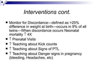 Interventions cont.
   Monitor for Discordance—defined as >25%
    difference in weight at birth—occurs in 9% of all
    twins—When discordance occurs Neonatal
    mortality ↑ 4X
   ↑ Prenatal Visits
   ↑ Teaching about Kick counts
   ↑ Teaching about Signs of PTL
   ↑ Teaching about Danger signs in pregnancy
    (bleeding, Headaches, etc)
 