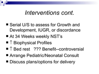 Interventions cont.
 Serial U/S to assess for Growth and
  Development, IUGR, or discordance
 At 34 Weeks weekly NST’s
 ↑ Biophysical Profiles
 ↑ Bed rest ??? Benefit--controversial
 Arrange Pediatric/Neonatal Consult
 Discuss plans/options for delivery
 