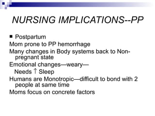 NURSING IMPLICATIONS--PP
Postpartum
Mom prone to PP hemorrhage
Many changes in Body systems back to Non-
 pregnant state
Emotional changes—weary—
 Needs ↑ Sleep
Humans are Monotropic—difficult to bond with 2
 people at same time
Moms focus on concrete factors
 