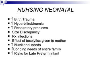 NURSING NEONATAL
   ↑ Birth Trauma
   ↑ Hyperbilirubinemia
   ↑ Respiratory problems
   Size Discrepancy
   Rx infections
   Effect of tocolytics given to mother
   ↑ Nutritional needs
   ↑Bonding needs of entire family
   ↑ Risks for Late Preterm infant
 