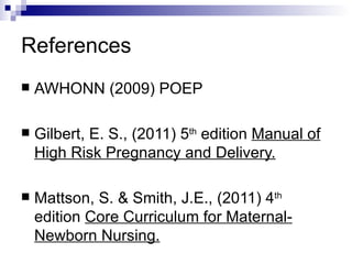 References
   AWHONN (2009) POEP

   Gilbert, E. S., (2011) 5th edition Manual of
    High Risk Pregnancy and Delivery.

   Mattson, S. & Smith, J.E., (2011) 4th
    edition Core Curriculum for Maternal-
    Newborn Nursing.
 