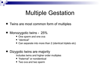 Multiple Gestation
   Twins are most common form of multiples

   Monozygotic twins - 25%
           One sperm and one ova
           “identical”
           Can separate into more than 2 (identical triplets etc)


   Dizygotic twins are majority
        Includes twins and higher order multiples
         “fraternal” or nonidentical

         Two ova and two sperm
 