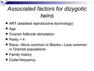 Associated factors for dizygotic
             twins
   ART (assisted reproductive technology)
   Age
   Ovarian follicicle stimulation
   Parity > 4
   Race—More common in Blacks—Less common
    in Oriental populations
   Family history
   Coital frequency
 