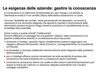 Le esigenze delle aziende: gestire la conoscenzaLe esigenze delle aziende: gestire la conoscenza
La conoscenza è un patrimonio fondamentale per ogni impresa, e la perdita, la
trasmissione errata e il non corretto utilizzo della stessa costituiscono un costo.
Turnover, flessibilità dei contratti, cambi generazionali dei dipendenti, ma anche la
mancanze di uno strumento adeguato che agevoli lo scambio e l'archiviazione delle
informazioni possono al giorno d'oggi minare la creazione e il consolidamento di una
knowledge base aziendale.
Come ovviare a questa criticità? Collaborando!
Occorre effettuare un passaggio da una gestione “classica” della conoscenza a una
gestione collaborativa tenendo in considerazione alcuni key points:
lavorando in sinergia, capacità e figure complementari possono raggiungere una
maggiore efficacia ottimizzando i tempi di lavoro e, conseguentemente, la competitività
sul mercato
le tecnologia e i processi collaborativi devono divenire parte integrante della quotidiane
attività lavorative
per un strategia efficace occorre concentrarsi sia sulla semplicità di accesso alla
conoscenza che sulla semplicità con cui questa può essere scambiata
combinare le conoscenze interne con quelle di attori esterni (clienti/fornitori/partner) può
essere la chiave per costruire un soluzione integrata aumentando così il proprio
vantaggio competitivo
 