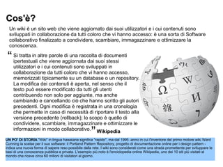 Cos'è?Cos'è?
Un wiki è un sito web che viene aggiornato dai suoi utilizzatori e i cui contenuti sono
sviluppati in collaborazione da tutti coloro che vi hanno accesso: è una sorta di Software
collaborativo finalizzato a condividere, scambiare, immagazzinare e ottimizzare la
conoscenza.
UN PO' DI STORIA "Wiki" in lingua hawaiana significa "rapido", ma dal 1995 -anno in cui l'inventore del primo motore wiki Ward
Cunning la scelse per il suo software: il Portland Pattern Repository, progetto di documentazione online per i design pattern -
indica una nuova forma di sapere reso possibile dalla rete. I wiki sono considerati come una strada promettente per sviluppare le
basi di una conoscenza pubblica e privata. L'esempio più noto è l'enciclopedia online Wikipedia, uno dei 10 siti più visitati al
mondo che riceve circa 60 milioni di visitatori al giorno.
Si tratta in altre parole di una raccolta di documenti
ipertestuali che viene aggiornata dai suoi stessi
utilizzatori e i cui contenuti sono sviluppati in
collaborazione da tutti coloro che vi hanno accesso,
memorizzati tipicamente su un database o un repository.
La modifica dei contenuti è aperta, nel senso che il
testo può essere modificato da tutti gli utenti
contribuendo non solo per aggiunte, ma anche
cambiando e cancellando ciò che hanno scritto gli autori
precedenti. Ogni modifica è registrata in una cronologia
che permette in caso di necessità di riportare il testo alla
versione precedente (rollback); lo scopo è quello di
condividere, scambiare, immagazzinare e ottimizzare le
informazioni in modo collaborativo. Wikipedia
“
”
 