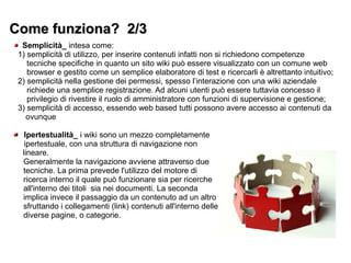Come funziona? 2/3Come funziona? 2/3
Semplicità_ intesa come:
1) semplicità di utilizzo, per inserire contenuti infatti non si richiedono competenze
tecniche specifiche in quanto un sito wiki può essere visualizzato con un comune web
browser e gestito come un semplice elaboratore di test e ricercarli è altrettanto intuitivo;
2) semplicità nella gestione dei permessi, spesso l’interazione con una wiki aziendale
richiede una semplice registrazione. Ad alcuni utenti può essere tuttavia concesso il
privilegio di rivestire il ruolo di amministratore con funzioni di supervisione e gestione;
3) semplicità di accesso, essendo web based tutti possono avere accesso ai contenuti da
ovunque
Ipertestualità_ iwikisono un mezzo completamente
ipertestuale, con una struttura di navigazione non
lineare.
Generalmente la navigazione avviene attraverso due
tecniche. La prima prevede l'utilizzo del motore di
ricerca interno il quale può funzionare sia per ricerche
all'interno dei titoli sia nei documenti. La seconda
implica invece il passaggio da un contenuto ad un altro
sfruttando i collegamenti (link) contenuti all'interno delle
diverse pagine, o categorie.
 