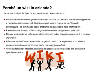 Perché un wiki in azienda?Perché un wiki in azienda?
Le motivazioni più forti per l'adozione di un wiki aziendale sono:
Accentrare in un unico luogo le informazioni raccolte da più fonti, mantenerle aggiornate
e metterle a disposizioni di tutti gli interessati, dando origine ad un “deposito
centralizzato” ed eliminando così il problema del passaggio delle informazioni
Razionalizzare il flusso di lavoro migliorando e snellendo i processi aziendali
Ridurre la dipendenza dalla posta elettronica e il rischio di perdere documenti o versioni
importanti
Informare tutti sull'avanzamento del progetto in modo che le persone non debbano
preoccuparsi di recuperare i progressi o i passaggi precedenti
Avere un feedback integrato all'interno del processo e non raccolto alla chiusura di
specifiche attività
 