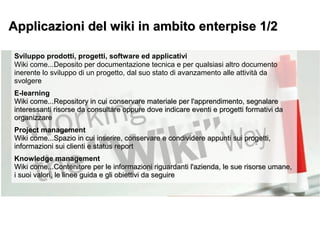 Sviluppo prodotti, progetti, software ed applicativi
Wiki come...Deposito per documentazione tecnica e per qualsiasi altro documento
inerente lo sviluppo di un progetto, dal suo stato di avanzamento alle attività da
svolgere
E-learning
Wiki come...Repository in cui conservare materiale per l'apprendimento, segnalareWiki come...Repository in cui conservare materiale per l'apprendimento, segnalare
interessanti risorse da consultare oppure dove indicare eventi e progetti formativi dainteressanti risorse da consultare oppure dove indicare eventi e progetti formativi da
organizzareorganizzare
Project management
Wiki come...Spazio in cui inserire, conservare e condividere appunti sui progetti,Wiki come...Spazio in cui inserire, conservare e condividere appunti sui progetti,
informazioni sui clienti e status reportinformazioni sui clienti e status report
Knowledge management
Wiki come...Contenitore per le informazioni riguardanti l'azienda, le sue risorse umane,Wiki come...Contenitore per le informazioni riguardanti l'azienda, le sue risorse umane,
i suoi valori, le linee guida e gli obiettivi da seguirei suoi valori, le linee guida e gli obiettivi da seguire
Applicazioni del wiki in ambito enterpise 1/2Applicazioni del wiki in ambito enterpise 1/2
 